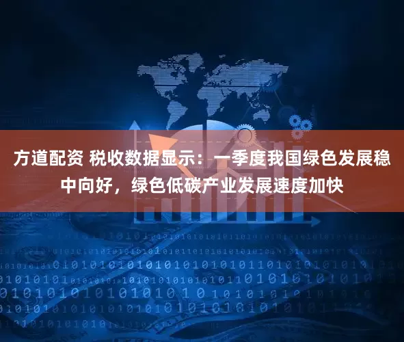 方道配资 税收数据显示：一季度我国绿色发展稳中向好，绿色低碳产业发展速度加快