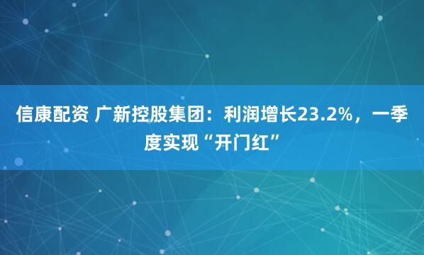 信康配资 广新控股集团：利润增长23.2%，一季度实现“开门红”