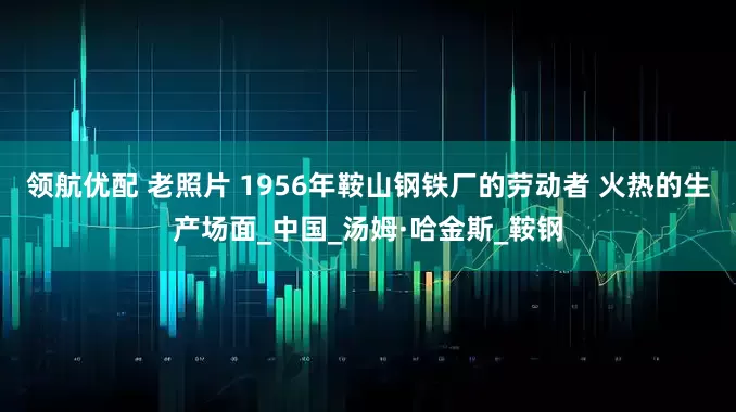领航优配 老照片 1956年鞍山钢铁厂的劳动者 火热的生产场面_中国_汤姆·哈金斯_鞍钢