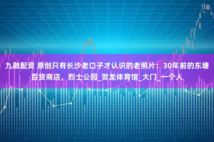 九融配资 原创只有长沙老口子才认识的老照片：30年前的东塘百货商店，烈士公园_贺龙体育馆_大门_一个人