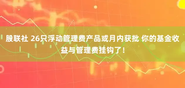 股联社 26只浮动管理费产品或月内获批 你的基金收益与管理费挂钩了！