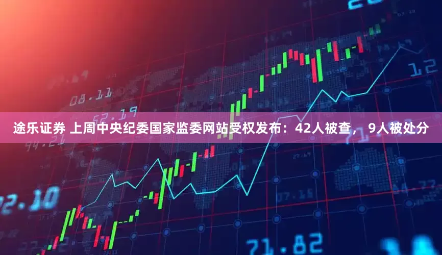 途乐证券 上周中央纪委国家监委网站受权发布：42人被查， 9人被处分