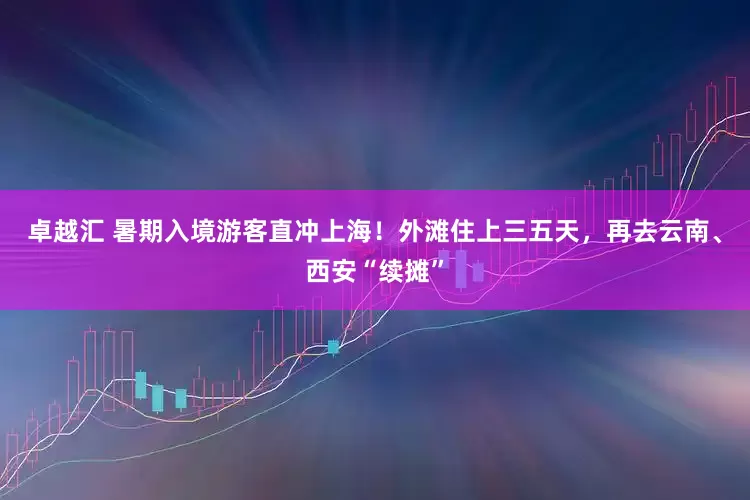 卓越汇 暑期入境游客直冲上海！外滩住上三五天，再去云南、西安“续摊”