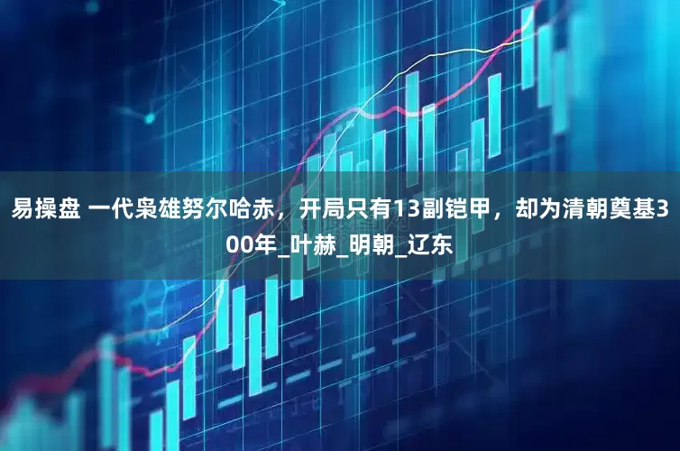 易操盘 一代枭雄努尔哈赤，开局只有13副铠甲，却为清朝奠基300年_叶赫_明朝_辽东