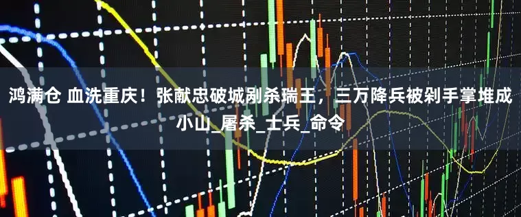 鸿满仓 血洗重庆！张献忠破城剐杀瑞王，三万降兵被剁手掌堆成小山_屠杀_士兵_命令