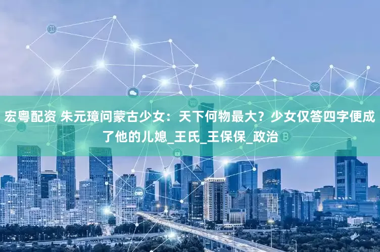 宏粤配资 朱元璋问蒙古少女：天下何物最大？少女仅答四字便成了他的儿媳_王氏_王保保_政治