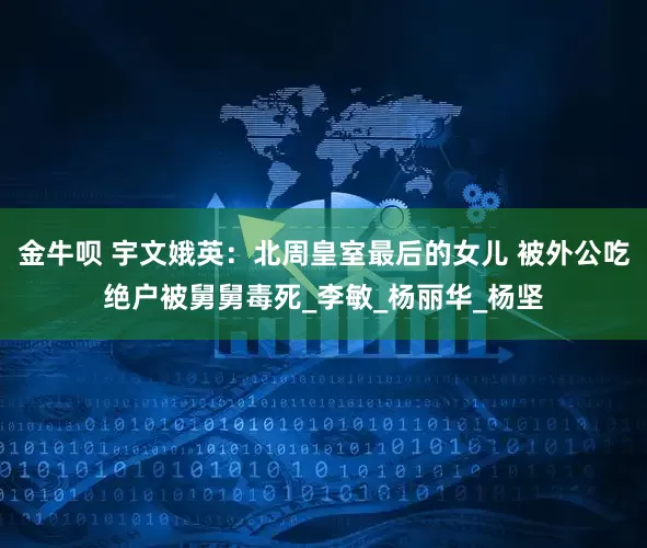 金牛呗 宇文娥英：北周皇室最后的女儿 被外公吃绝户被舅舅毒死_李敏_杨丽华_杨坚