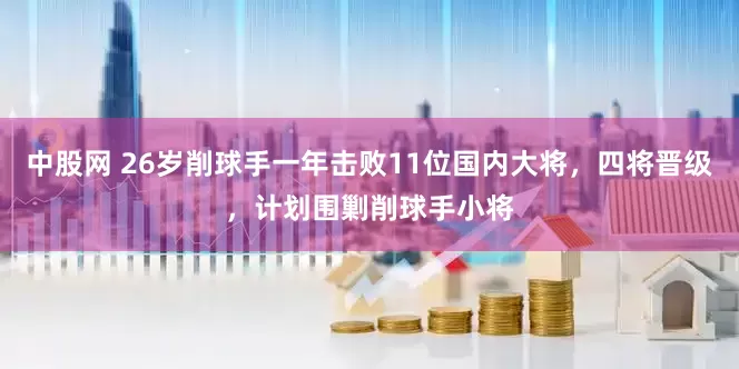 中股网 26岁削球手一年击败11位国内大将，四将晋级，计划围剿削球手小将