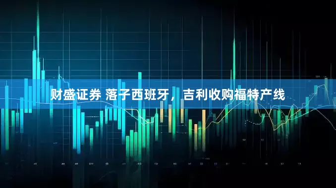 财盛证券 落子西班牙，吉利收购福特产线