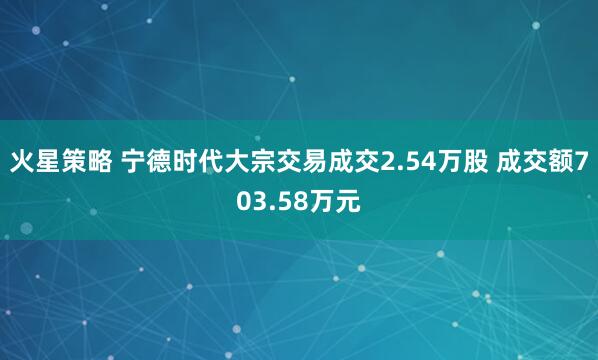 火星策略 宁德时代大宗交易成交2.54万股 成交额703.58万元
